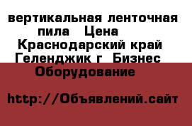 вертикальная ленточная пила › Цена ­ 1 - Краснодарский край, Геленджик г. Бизнес » Оборудование   